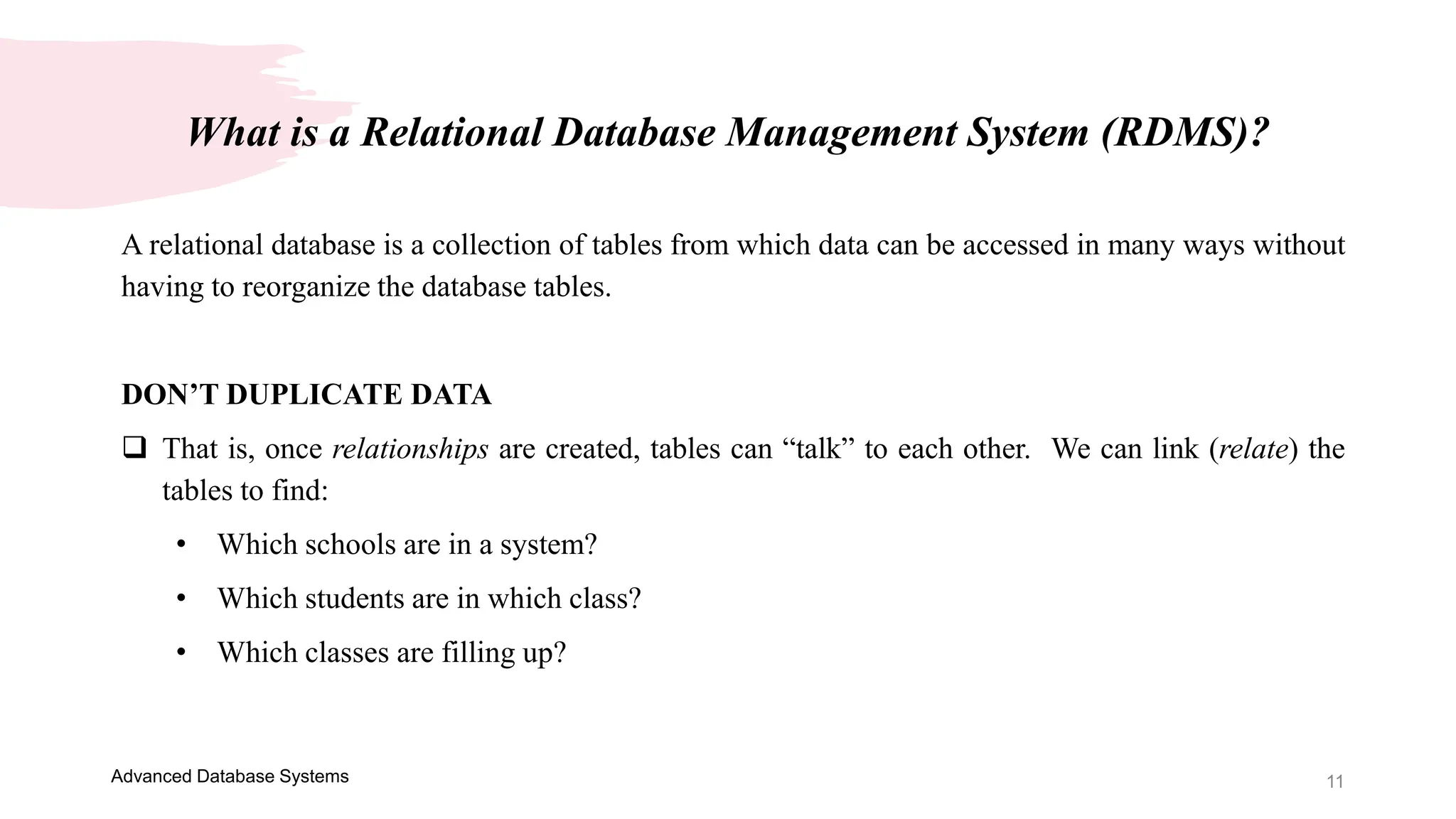 11
Advanced Database Systems
A relational database is a collection of tables from which data can be accessed in many ways without
having to reorganize the database tables.
DON’T DUPLICATE DATA
 That is, once relationships are created, tables can “talk” to each other. We can link (relate) the
tables to find:
• Which schools are in a system?
• Which students are in which class?
• Which classes are filling up?
What is a Relational Database Management System (RDMS)?
 