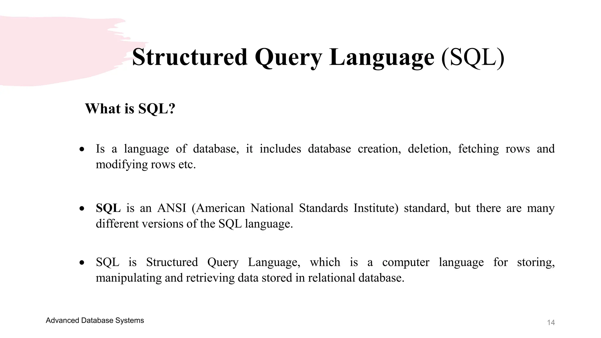 14
Advanced Database Systems
Structured Query Language (SQL)
What is SQL?
 Is a language of database, it includes database creation, deletion, fetching rows and
modifying rows etc.
 SQL is an ANSI (American National Standards Institute) standard, but there are many
different versions of the SQL language.
 SQL is Structured Query Language, which is a computer language for storing,
manipulating and retrieving data stored in relational database.
 