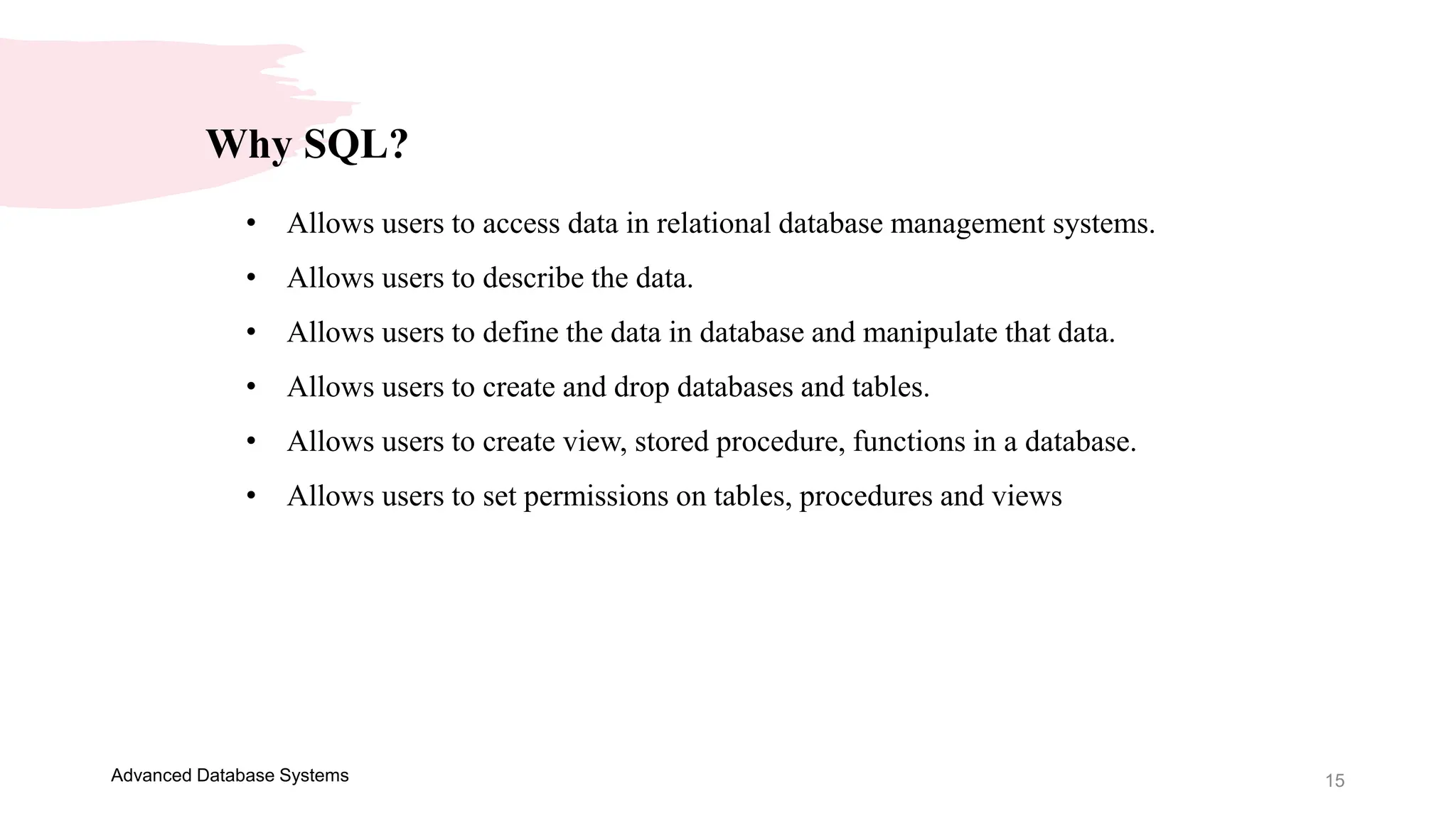 15
Advanced Database Systems
Why SQL?
• Allows users to access data in relational database management systems.
• Allows users to describe the data.
• Allows users to define the data in database and manipulate that data.
• Allows users to create and drop databases and tables.
• Allows users to create view, stored procedure, functions in a database.
• Allows users to set permissions on tables, procedures and views
 