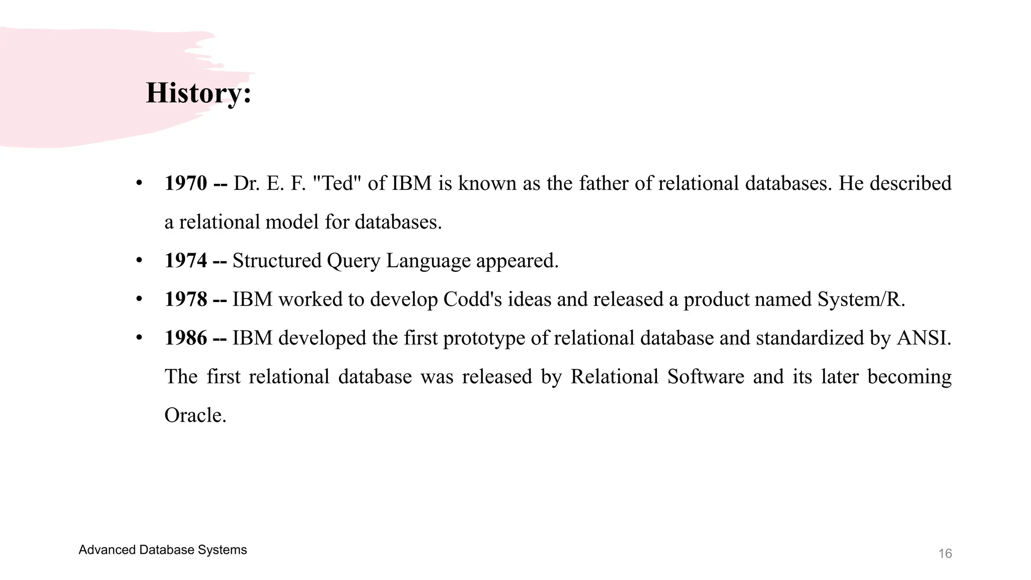 16
Advanced Database Systems
History:
• 1970 -- Dr. E. F. "Ted" of IBM is known as the father of relational databases. He described
a relational model for databases.
• 1974 -- Structured Query Language appeared.
• 1978 -- IBM worked to develop Codd's ideas and released a product named System/R.
• 1986 -- IBM developed the first prototype of relational database and standardized by ANSI.
The first relational database was released by Relational Software and its later becoming
Oracle.
 