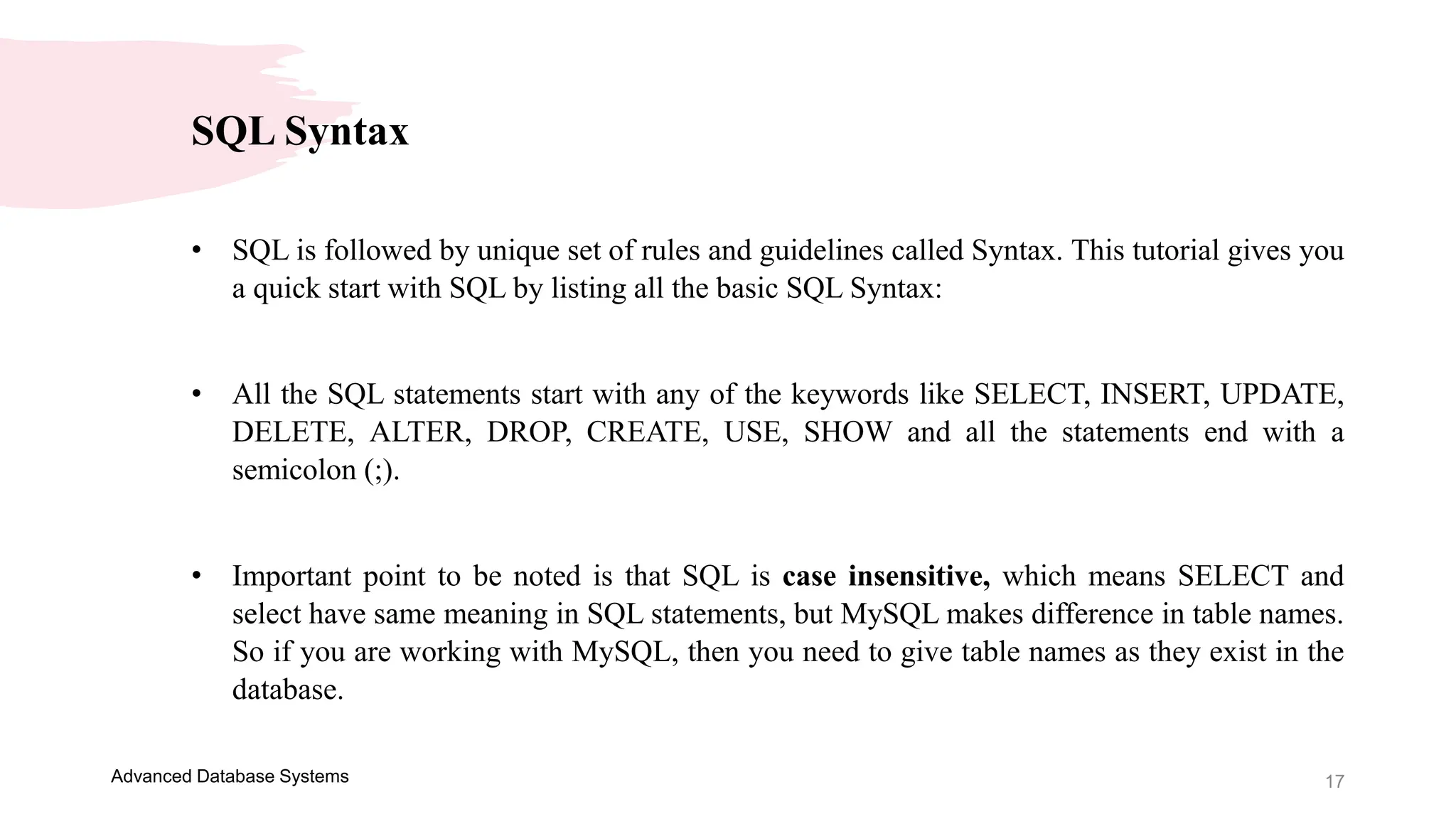 17
Advanced Database Systems
SQL Syntax
• SQL is followed by unique set of rules and guidelines called Syntax. This tutorial gives you
a quick start with SQL by listing all the basic SQL Syntax:
• All the SQL statements start with any of the keywords like SELECT, INSERT, UPDATE,
DELETE, ALTER, DROP, CREATE, USE, SHOW and all the statements end with a
semicolon (;).
• Important point to be noted is that SQL is case insensitive, which means SELECT and
select have same meaning in SQL statements, but MySQL makes difference in table names.
So if you are working with MySQL, then you need to give table names as they exist in the
database.
 