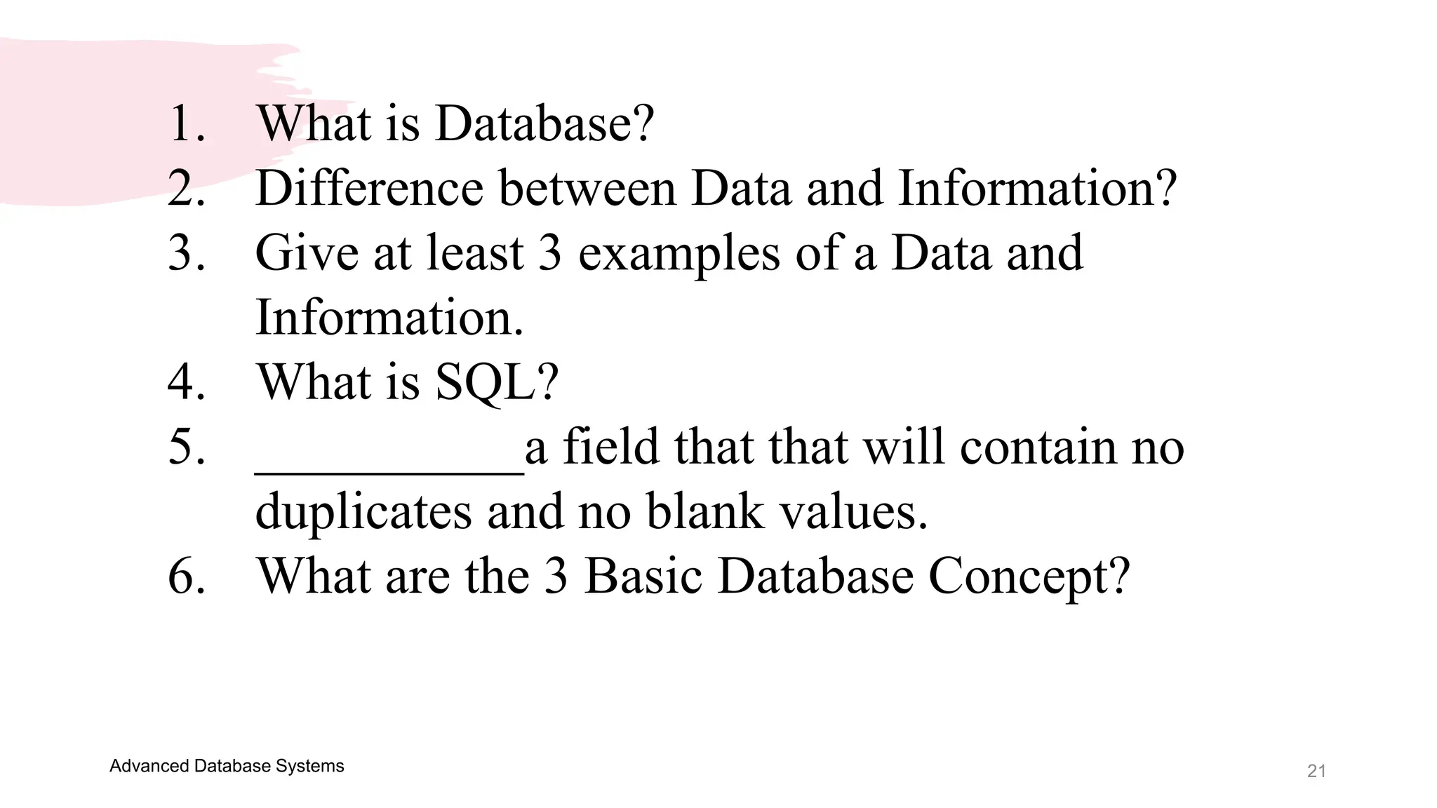 21
Advanced Database Systems
1. What is Database?
2. Difference between Data and Information?
3. Give at least 3 examples of a Data and
Information.
4. What is SQL?
5. __________a field that that will contain no
duplicates and no blank values.
6. What are the 3 Basic Database Concept?
 