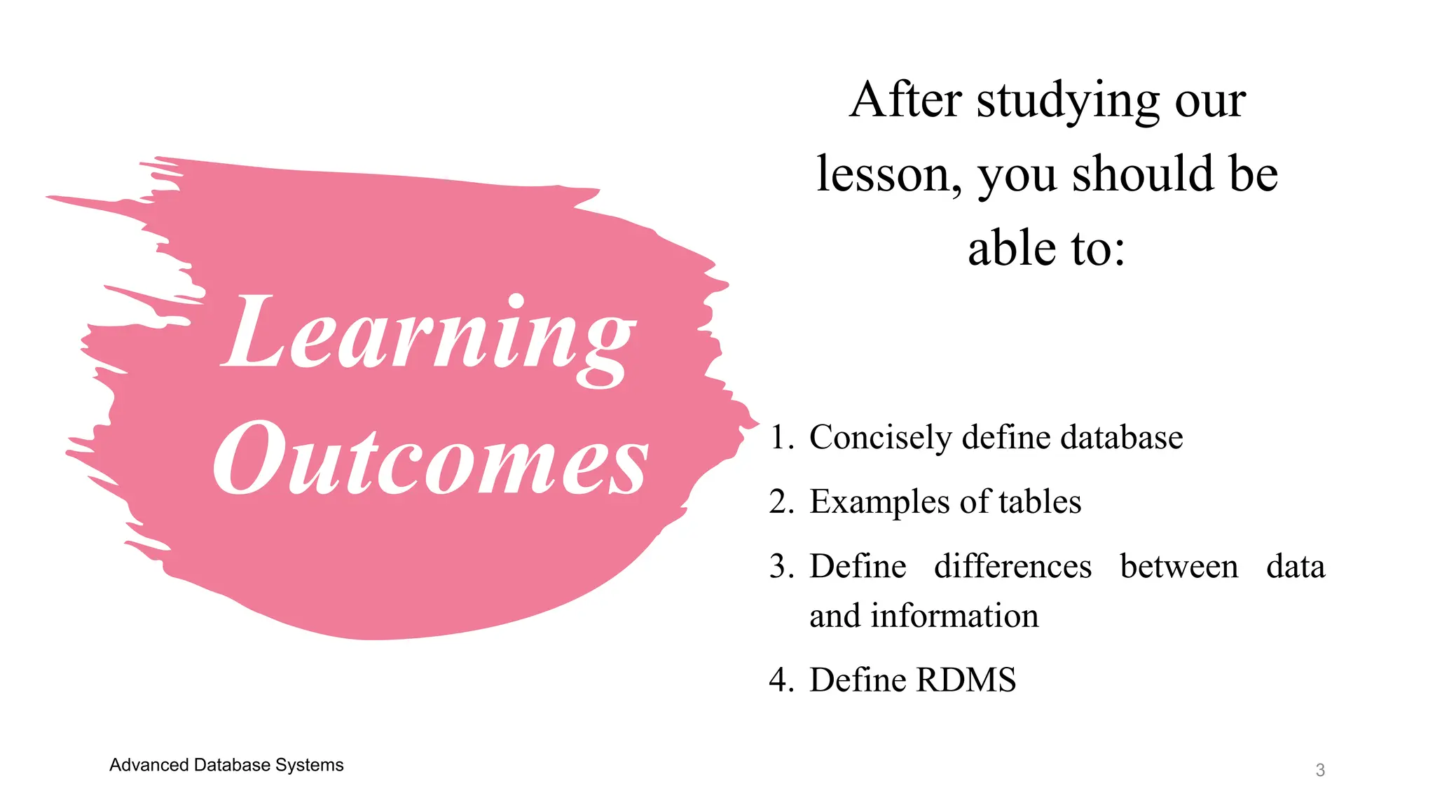Learning
Outcomes
3
After studying our
lesson, you should be
able to:
1. Concisely define database
2. Examples of tables
3. Define differences between data
and information
4. Define RDMS
Advanced Database Systems
 