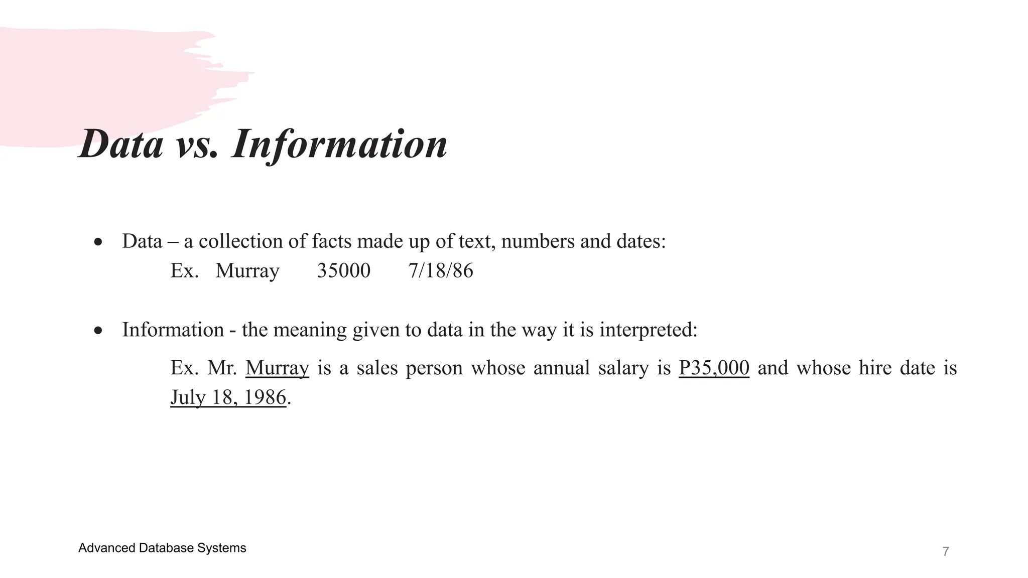 7
Advanced Database Systems
 Data – a collection of facts made up of text, numbers and dates:
Ex. Murray 35000 7/18/86
 Information - the meaning given to data in the way it is interpreted:
Ex. Mr. Murray is a sales person whose annual salary is P35,000 and whose hire date is
July 18, 1986.
Data vs. Information
 