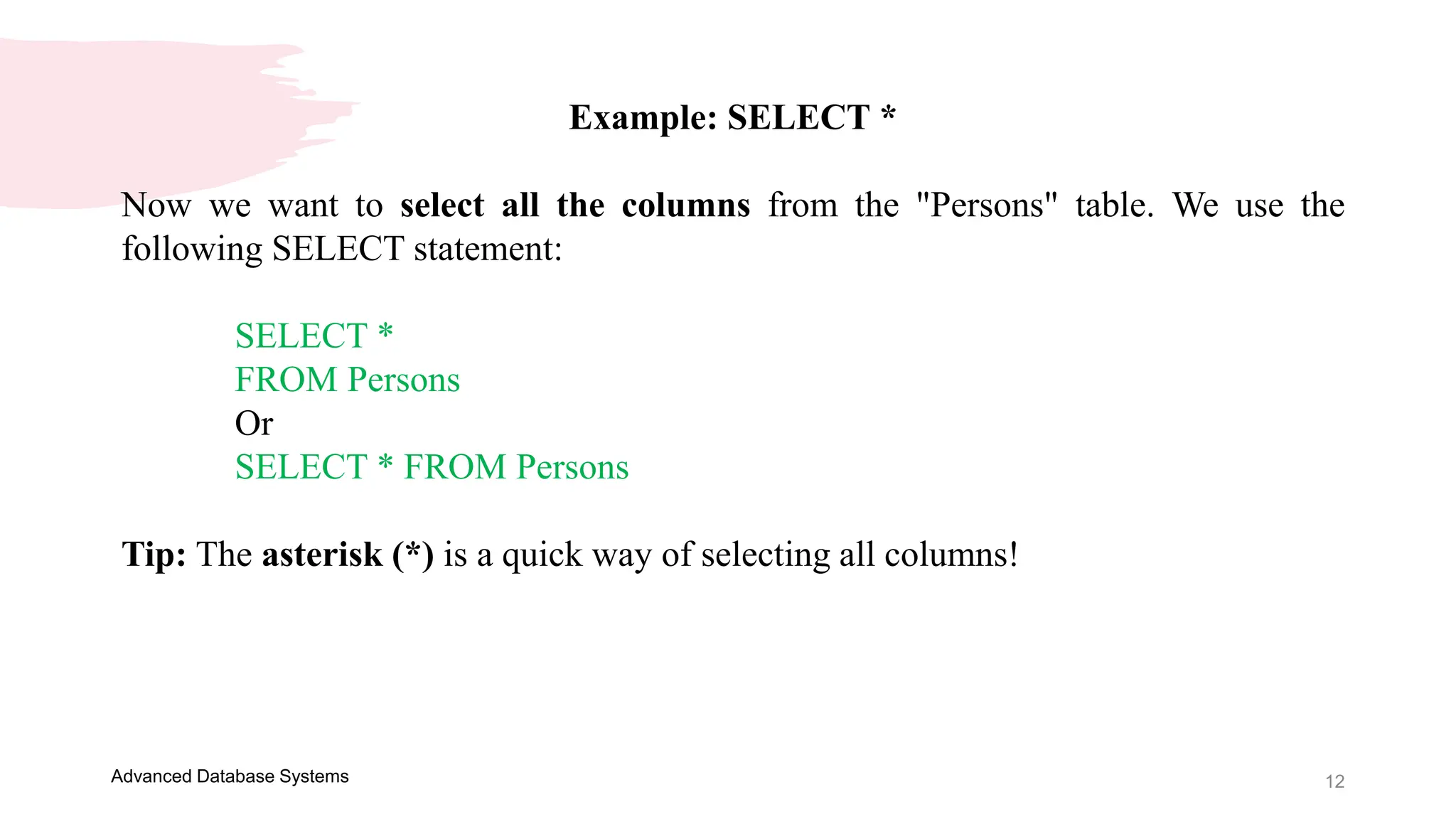 12
Advanced Database Systems
Example: SELECT *
Now we want to select all the columns from the "Persons" table. We use the
following SELECT statement:
SELECT *
FROM Persons
Or
SELECT * FROM Persons
Tip: The asterisk (*) is a quick way of selecting all columns!
 