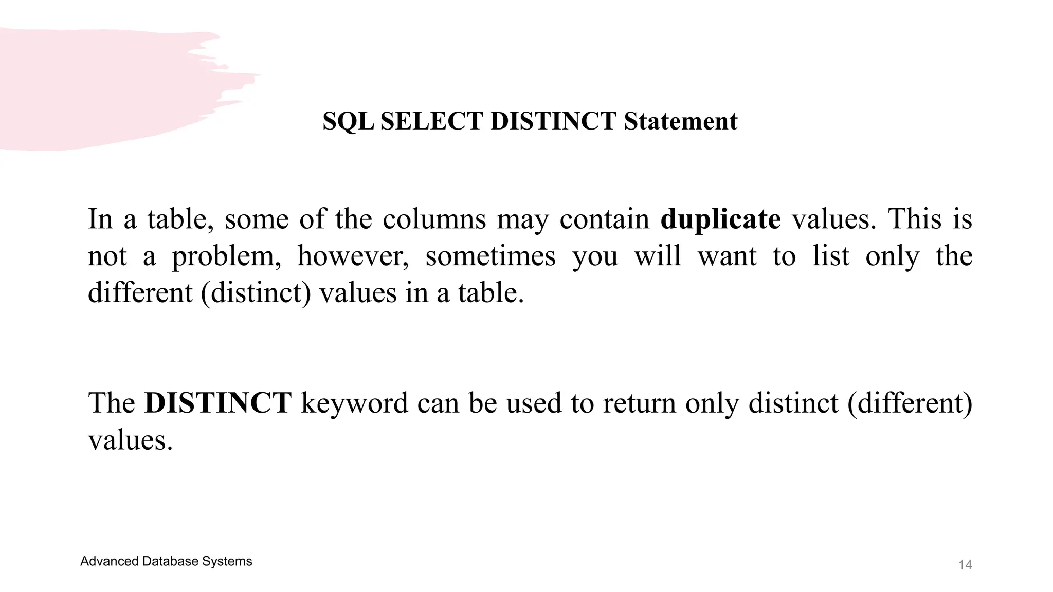 14
Advanced Database Systems
SQL SELECT DISTINCT Statement
In a table, some of the columns may contain duplicate values. This is
not a problem, however, sometimes you will want to list only the
different (distinct) values in a table.
The DISTINCT keyword can be used to return only distinct (different)
values.
 