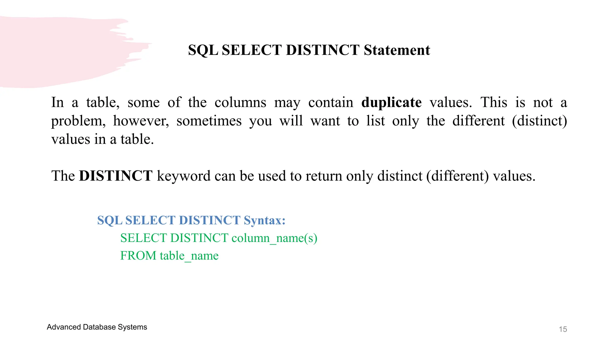 15
Advanced Database Systems
SQL SELECT DISTINCT Statement
In a table, some of the columns may contain duplicate values. This is not a
problem, however, sometimes you will want to list only the different (distinct)
values in a table.
The DISTINCT keyword can be used to return only distinct (different) values.
SQL SELECT DISTINCT Syntax:
SELECT DISTINCT column_name(s)
FROM table_name
 