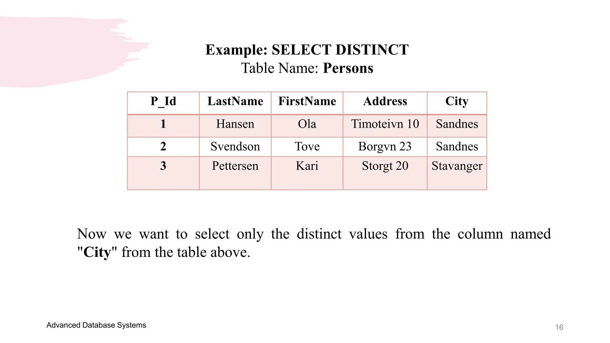 16
Advanced Database Systems
Example: SELECT DISTINCT
Table Name: Persons
P_Id LastName FirstName Address City
1 Hansen Ola Timoteivn 10 Sandnes
2 Svendson Tove Borgvn 23 Sandnes
3 Pettersen Kari Storgt 20 Stavanger
Now we want to select only the distinct values from the column named
"City" from the table above.
 