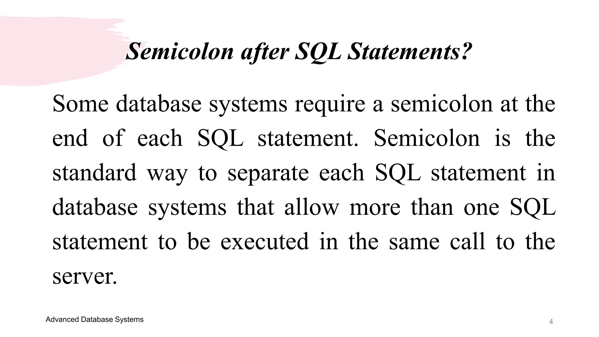 Semicolon after SQL Statements?
4
Some database systems require a semicolon at the
end of each SQL statement. Semicolon is the
standard way to separate each SQL statement in
database systems that allow more than one SQL
statement to be executed in the same call to the
server.
Advanced Database Systems
 
