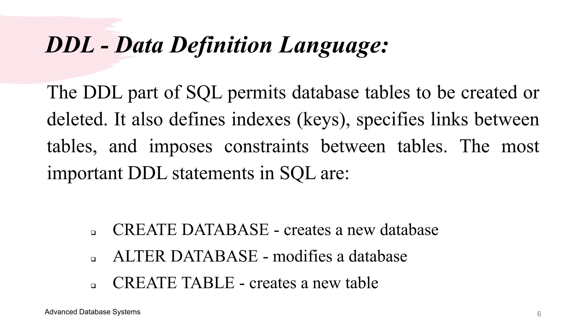 6
Advanced Database Systems
The DDL part of SQL permits database tables to be created or
deleted. It also defines indexes (keys), specifies links between
tables, and imposes constraints between tables. The most
important DDL statements in SQL are:
 CREATE DATABASE - creates a new database
 ALTER DATABASE - modifies a database
 CREATE TABLE - creates a new table
DDL - Data Definition Language:
 