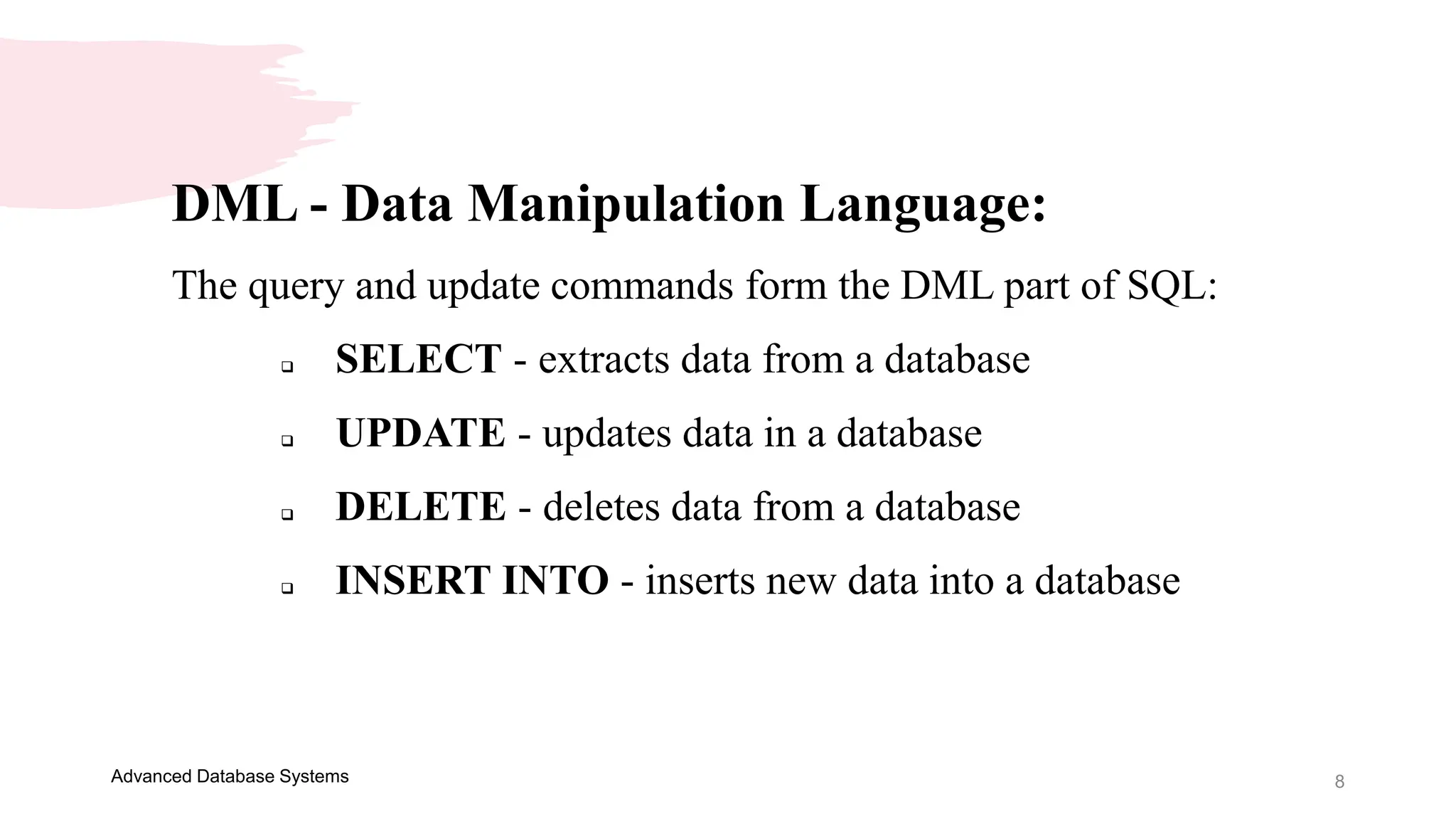 8
Advanced Database Systems
DML - Data Manipulation Language:
The query and update commands form the DML part of SQL:
 SELECT - extracts data from a database
 UPDATE - updates data in a database
 DELETE - deletes data from a database
 INSERT INTO - inserts new data into a database
 