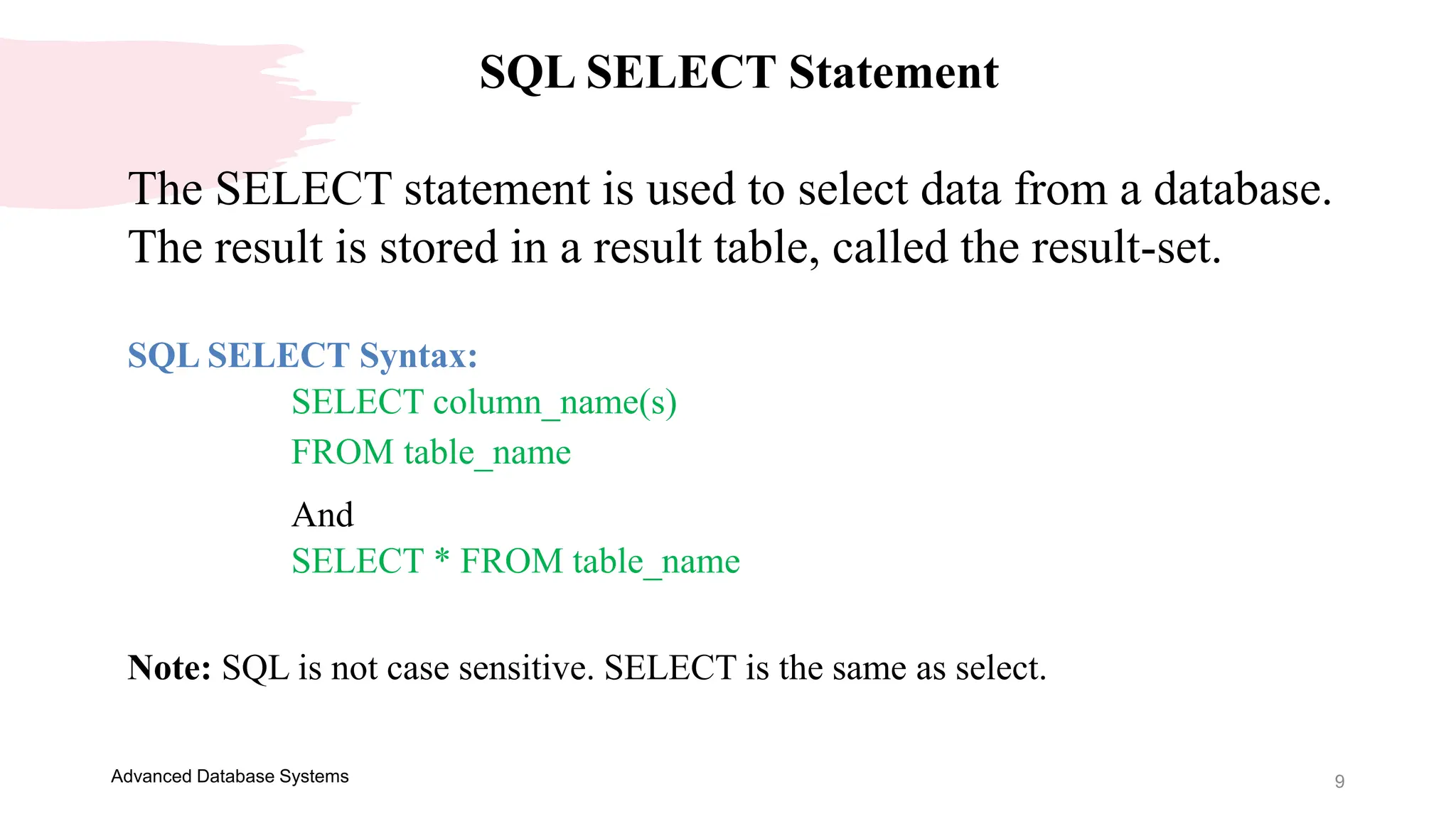 9
Advanced Database Systems
SQL SELECT Statement
The SELECT statement is used to select data from a database.
The result is stored in a result table, called the result-set.
SQL SELECT Syntax:
SELECT column_name(s)
FROM table_name
And
SELECT * FROM table_name
Note: SQL is not case sensitive. SELECT is the same as select.
 