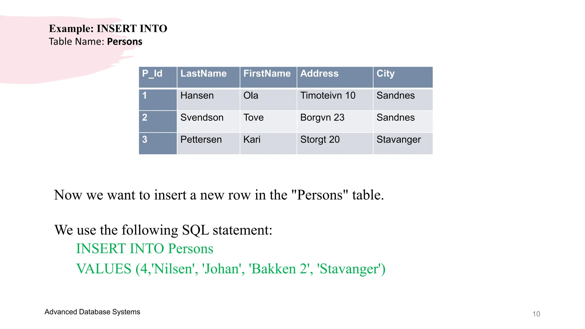 10
Advanced Database Systems
Example: INSERT INTO
Table Name: Persons
P_Id LastName FirstName Address City
1 Hansen Ola Timoteivn 10 Sandnes
2 Svendson Tove Borgvn 23 Sandnes
3 Pettersen Kari Storgt 20 Stavanger
Now we want to insert a new row in the "Persons" table.
We use the following SQL statement:
INSERT INTO Persons
VALUES (4,'Nilsen', 'Johan', 'Bakken 2', 'Stavanger')
 