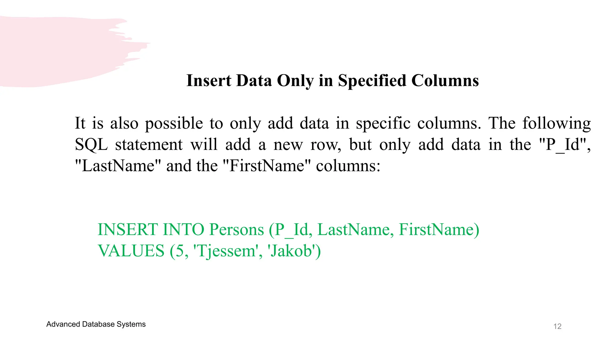 12
Advanced Database Systems
Insert Data Only in Specified Columns
It is also possible to only add data in specific columns. The following
SQL statement will add a new row, but only add data in the "P_Id",
"LastName" and the "FirstName" columns:
INSERT INTO Persons (P_Id, LastName, FirstName)
VALUES (5, 'Tjessem', 'Jakob')
 