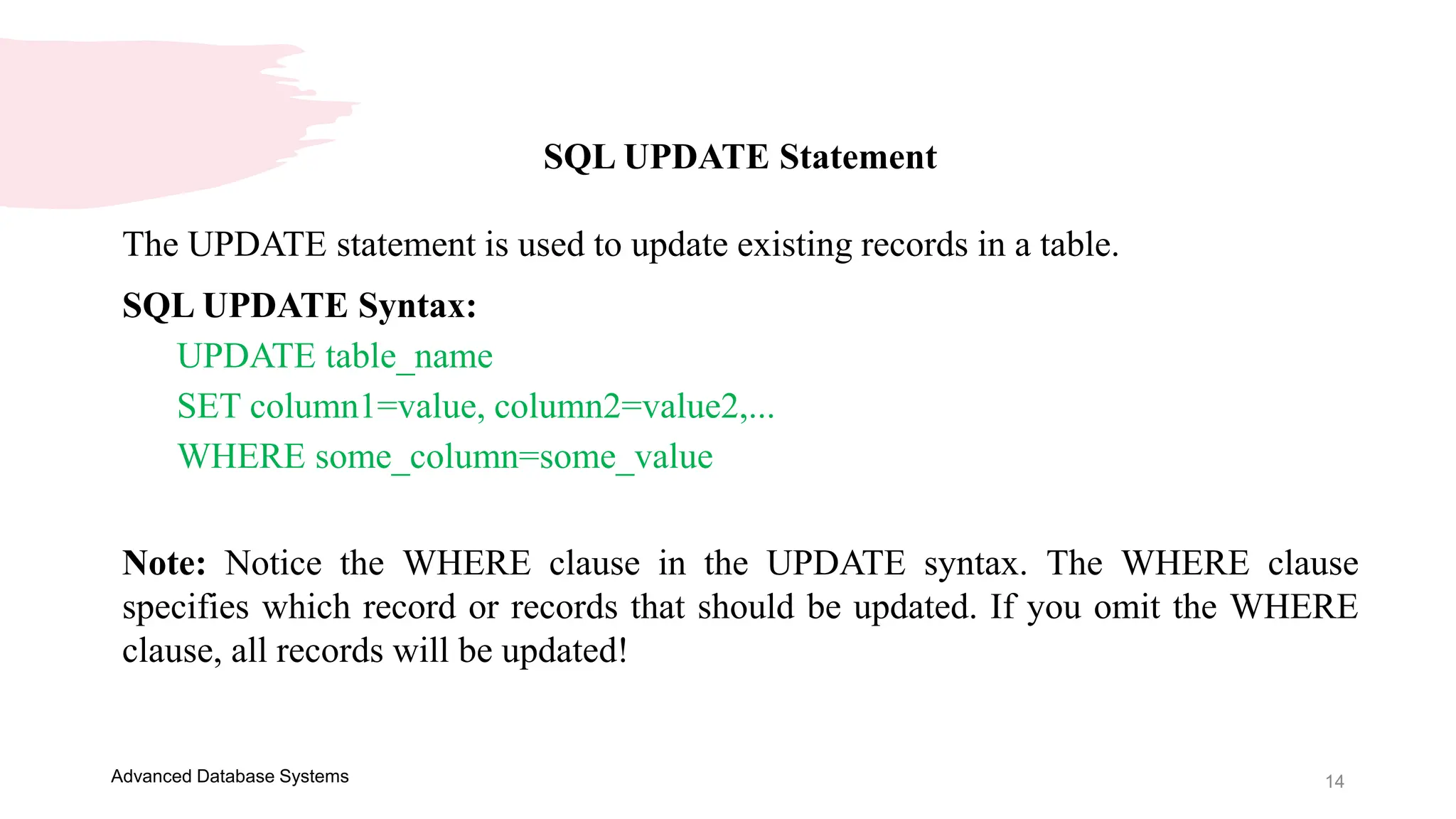 14
Advanced Database Systems
SQL UPDATE Statement
The UPDATE statement is used to update existing records in a table.
SQL UPDATE Syntax:
UPDATE table_name
SET column1=value, column2=value2,...
WHERE some_column=some_value
Note: Notice the WHERE clause in the UPDATE syntax. The WHERE clause
specifies which record or records that should be updated. If you omit the WHERE
clause, all records will be updated!
 