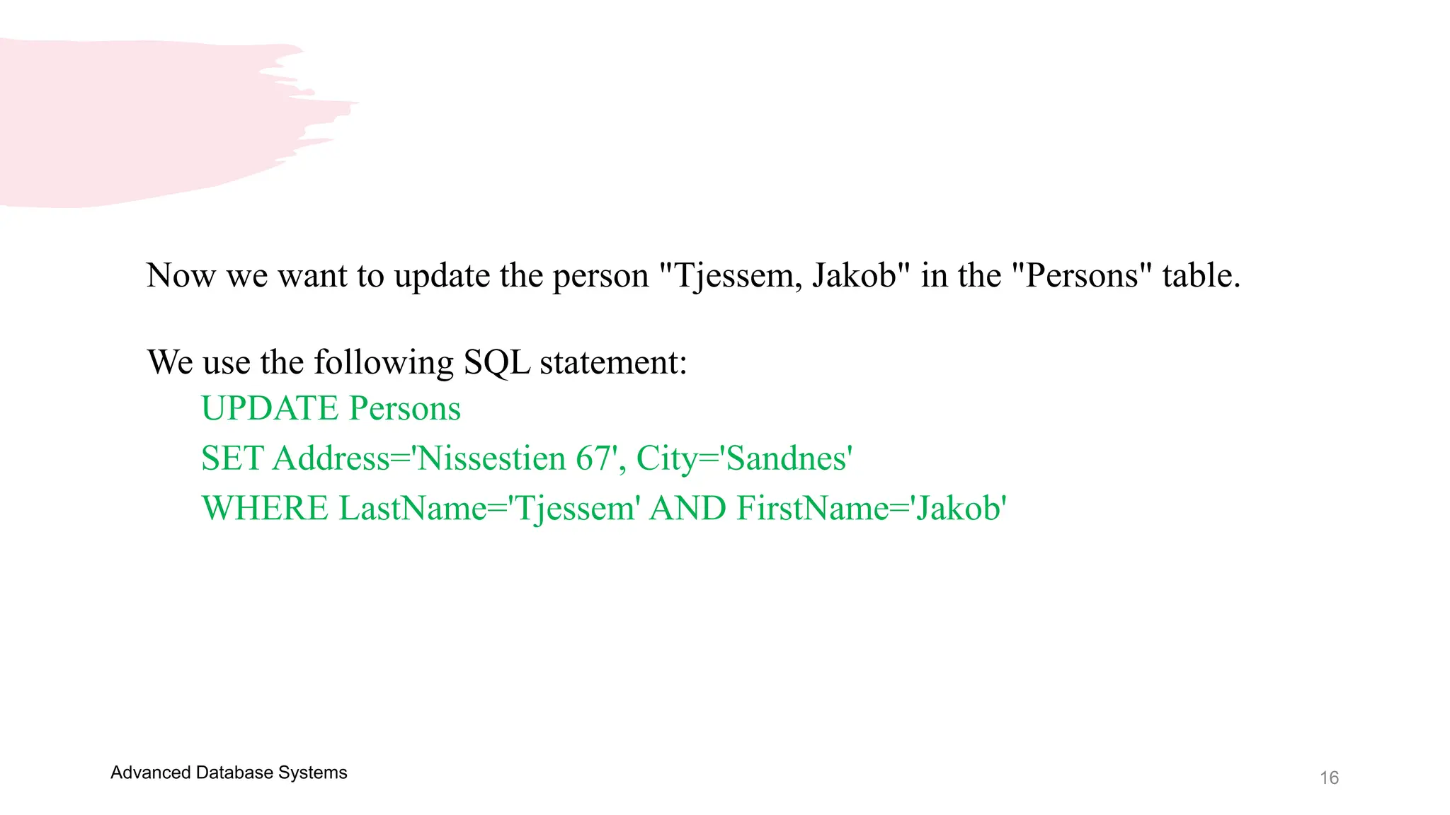 16
Advanced Database Systems
Now we want to update the person "Tjessem, Jakob" in the "Persons" table.
We use the following SQL statement:
UPDATE Persons
SET Address='Nissestien 67', City='Sandnes'
WHERE LastName='Tjessem' AND FirstName='Jakob'
 