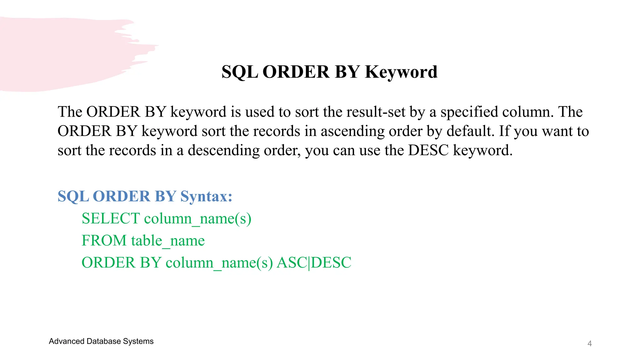 4
Advanced Database Systems
SQL ORDER BY Keyword
The ORDER BY keyword is used to sort the result-set by a specified column. The
ORDER BY keyword sort the records in ascending order by default. If you want to
sort the records in a descending order, you can use the DESC keyword.
SQL ORDER BY Syntax:
SELECT column_name(s)
FROM table_name
ORDER BY column_name(s) ASC|DESC
 