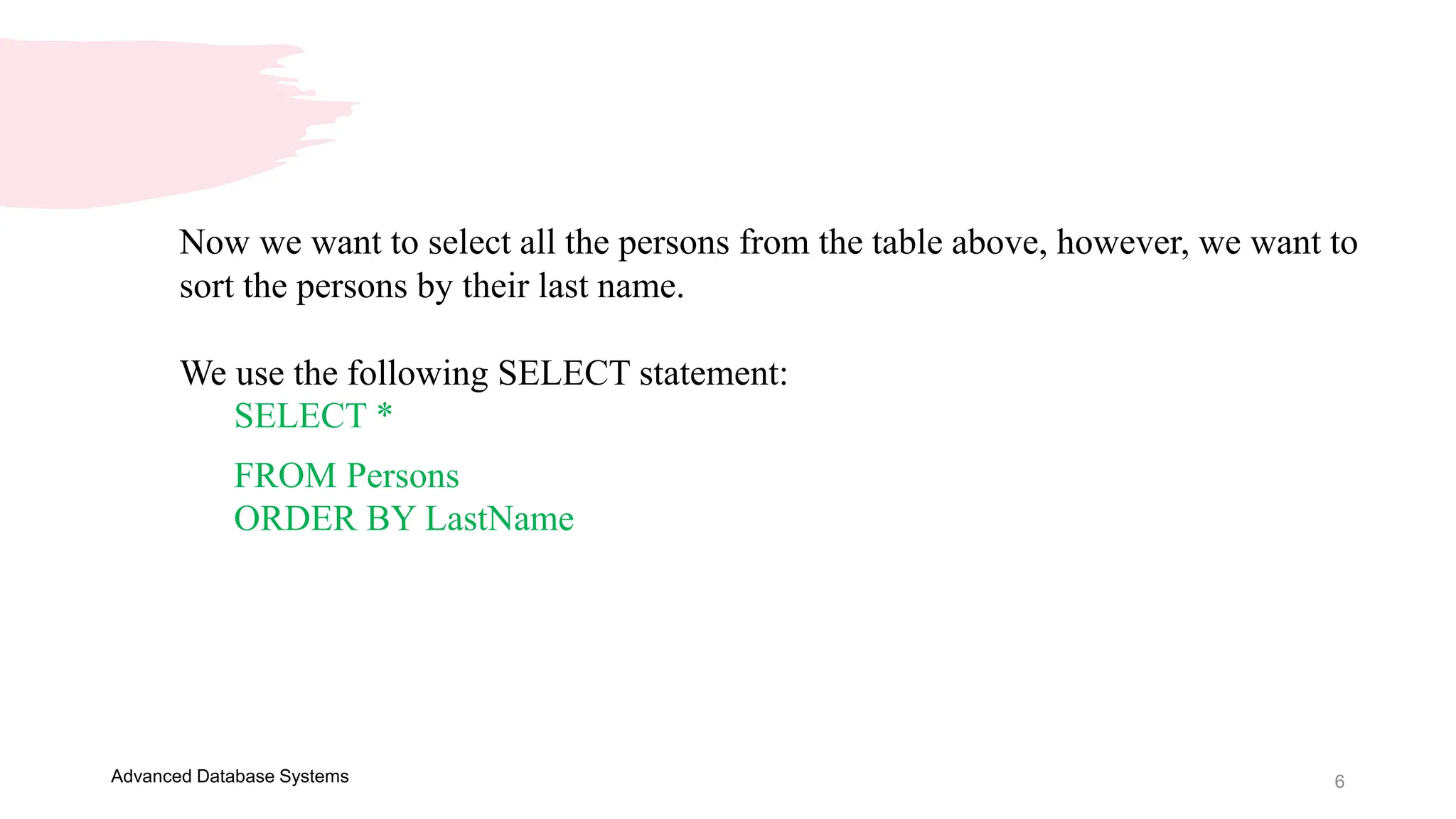 6
Advanced Database Systems
Now we want to select all the persons from the table above, however, we want to
sort the persons by their last name.
We use the following SELECT statement:
SELECT *
FROM Persons
ORDER BY LastName
 