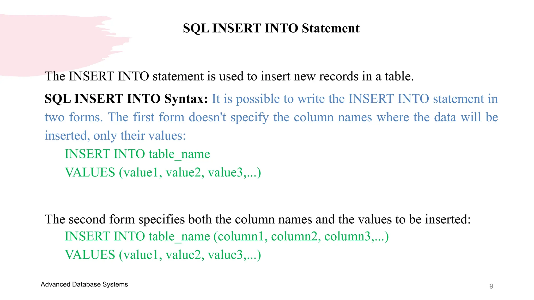9
Advanced Database Systems
SQL INSERT INTO Statement
The INSERT INTO statement is used to insert new records in a table.
SQL INSERT INTO Syntax: It is possible to write the INSERT INTO statement in
two forms. The first form doesn't specify the column names where the data will be
inserted, only their values:
INSERT INTO table_name
VALUES (value1, value2, value3,...)
The second form specifies both the column names and the values to be inserted:
INSERT INTO table_name (column1, column2, column3,...)
VALUES (value1, value2, value3,...)
 