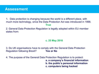 Assessment
1. Data protection is changing because the world is a different place, with
much more technology, since the Data Protection Act was introduced in 1998.
2. General Data Protection Regulation is legally adopted within EU member
states from:
c. 25 May 2018
3. Do UK organisations have to comply with the General Data Protection
Regulation following Brexit? Yes or No
4. The purpose of the General Data Protection Regulation is to protect:
a. a company’s financial information
b. the public’s personal information
c. computers being hacked
True
 
