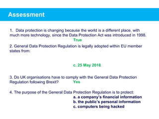 Assessment
1. Data protection is changing because the world is a different place, with
much more technology, since the Data Protection Act was introduced in 1998.
2. General Data Protection Regulation is legally adopted within EU member
states from:
c. 25 May 2018
3. Do UK organisations have to comply with the General Data Protection
Regulation following Brexit?
4. The purpose of the General Data Protection Regulation is to protect:
a. a company’s financial information
b. the public’s personal information
c. computers being hacked
True
Yes
 