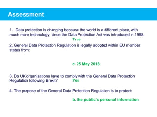 Assessment
1. Data protection is changing because the world is a different place, with
much more technology, since the Data Protection Act was introduced in 1998.
2. General Data Protection Regulation is legally adopted within EU member
states from:
c. 25 May 2018
3. Do UK organisations have to comply with the General Data Protection
Regulation following Brexit?
4. The purpose of the General Data Protection Regulation is to protect:
True
Yes
b. the public’s personal information
 