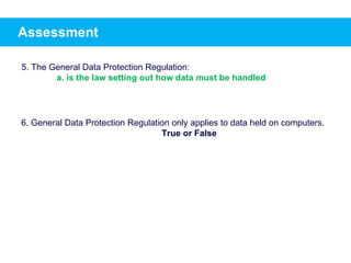 Assessment
5. The General Data Protection Regulation:
a. is the law setting out how data must be handled
6. General Data Protection Regulation only applies to data held on computers.
True or False
 