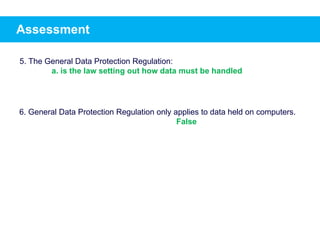 Assessment
5. The General Data Protection Regulation:
a. is the law setting out how data must be handled
6. General Data Protection Regulation only applies to data held on computers.
False
 
