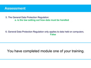 Assessment
5. The General Data Protection Regulation:
a. is the law setting out how data must be handled
6. General Data Protection Regulation only applies to data held on computers.
False
You have completed module one of your training.
 