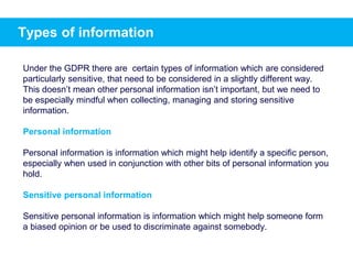 Types of information
Under the GDPR there are certain types of information which are considered
particularly sensitive, that need to be considered in a slightly different way.
This doesn’t mean other personal information isn’t important, but we need to
be especially mindful when collecting, managing and storing sensitive
information.
Personal information
Personal information is information which might help identify a specific person,
especially when used in conjunction with other bits of personal information you
hold.
Sensitive personal information
Sensitive personal information is information which might help someone form
a biased opinion or be used to discriminate against somebody.
 