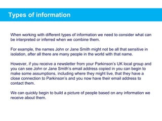 Types of information
When working with different types of information we need to consider what can
be interpreted or inferred when we combine them.
For example, the names John or Jane Smith might not be all that sensitive in
isolation, after all there are many people in the world with that name.
However, if you receive a newsletter from your Parkinson’s UK local group and
you can see John or Jane Smith’s email address copied in you can begin to
make some assumptions, including where they might live, that they have a
close connection to Parkinson’s and you now have their email address to
contact them.
We can quickly begin to build a picture of people based on any information we
receive about them.
 
