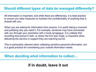 Should different types of data be managed differently?
When deciding what information to collect…
All information is important, and while there are differences, it is best practice
to ensure you take measures to maintain the confidentiality of anything that is
shared with you.
When you are asking for information from anyone, it is worth taking a moment
and justifying why you need it. For example, someone may have connected
with you through your promotion with a local synagogue. It is unlikely that
recording that person’s faith, or where the link was made, is important when
delivering the service or support they are reaching out for.
This is particularly relevant when collecting sensitive personal information, but
is a good practice for considering your overall information needs.
if in doubt, leave it out
 