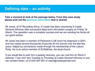 Mr Jones, of 37 Roundhay Drive, in Leeds has been recovering in Leeds
General Infirmary after successful deep brain stimulation surgery on Friday 16
March. The operation was a complete success and we are sending his family all
our good wishes.
Mr Jones has been a member of Parkinson’s UK since his diagnosis in 2001,
and has raised several thousands of pounds for his branch over the last few
years, helped by connections made through his membership of the Labour
Party. He is an active member of St Matthias, the local church.
If you would like to wish him a speedy recovery, you can visit him on Ward C
between 11am and 1pm Tuesday to Thursday at Leeds General Infirmary or you
can contact Owen, on 01234 567 891 or owen@madeupemail.com
Take a moment to look at the passage below. From this case study
please pick out the personal information that is shared.
Defining data – an activity
 