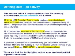 Mr Jones, of 37 Roundhay Drive in Leeds, has been recovering in Leeds
General Infirmary after successful deep brain stimulation surgery on Friday 16
March. The operation was a complete success and we are sending his family all
our good wishes.
Mr Jones has been a member of Parkinson’s UK since his diagnosis in 2001,
and has raised several thousands of pounds for his branch over the last few
years, helped by connections made through his membership of the Labour
Party. He is an active member of St Matthias, the local church.
If you would like to wish him a speedy recovery, you can visit him on Ward C
between 11am and 1pm Tuesday to Thursday at Leeds General Infirmary or you
can contact Owen, on 01234 567 891 or owen@madeupemail.com
Why do you think that the highlighted sections above have been identified
as personal information?
Take a moment to look at the passage below. From this case study
please define the personal information that is shared.
Defining data – an activity
 