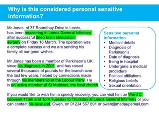 Why is this considered personal sensitive
information?
Mr Jones, of 37 Roundhay Drive in Leeds,
has been recovering in Leeds General Infirmary
after successful deep brain stimulation
surgery on Friday 16 March. The operation was
a complete success and we are sending his
family all our good wishes.
Mr Jones has been a member of Parkinson’s UK
since his diagnosis in 2001, and has raised
several thousands of pounds for the branch over
the last few years, helped by connections made
through his membership of the Labour Party. He
is an active member of St Matthias, the local church.
If you would like to wish him a speedy recovery, you can visit him on Ward C
between 11am and 1pm Tuesday to Thursday at Leeds General Infirmary or you
can contact his husband, Owen, on 01234 567 891 or owen@madeupemail.com
Sensitive personal
information
• Medical details
• Diagnosis of
Parkinson’s
• Date of diagnosis
• Being in hospital
• Undergone a medical
procedure
• Political affiliations
• Religious beliefs
• Sexual orientation
 