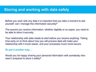 Storing and working with data safely
Before you work with any data it is important that you take a moment to ask
yourself: can I manage this information securely?
The second you receive information, whether digitally or on paper, you need to
be able to store it securely.
Your relationship with data needs to start before you receive anything. Taking
time early on to think about how you will process data will make your
relationship with it much easier, and your processes much more secure.
Or put it another way…
Would you be happy sharing your personal information with somebody who
wasn’t prepared to store it safely?
 