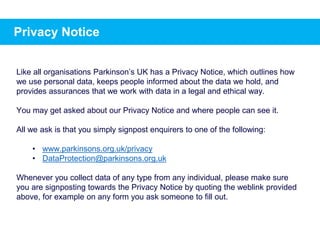 Privacy Notice
Like all organisations Parkinson’s UK has a Privacy Notice, which outlines how
we use personal data, keeps people informed about the data we hold, and
provides assurances that we work with data in a legal and ethical way.
You may get asked about our Privacy Notice and where people can see it.
All we ask is that you simply signpost enquirers to one of the following:
• www.parkinsons.org.uk/privacy
• DataProtection@parkinsons.org.uk
Whenever you collect data of any type from any individual, please make sure
you are signposting towards the Privacy Notice by quoting the weblink provided
above, for example on any form you ask someone to fill out.
 