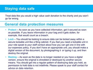 Staying data safe
Treat data like you would a high value cash donation to the charity and you won’t
go far wrong.
• Protect – As soon as you have collected information, get it secured as soon
as possible. If you leave information in your bag and it gets stolen, for
example, that would count as a breach.
• Lock – You should be looking to ensure data can be locked away within a
secure lockable unit like a filing cabinet. If you feel you need a lockable unit in
your role speak to your staff contact about how you can get one in line with
our expenses policy. If you don’t have an appropriate unit, you should make a
digital version of the document, by photographing it or typing it up, and then
destroy the original.
• Destroy – As soon as the data is no longer needed or you have a digital
version, ensure the original is shredded or destroyed by another secure
means. You should get into a regular pattern of destroying data you hold, as
permission to hold data is not indefinite. Please speak to your staff contact for
advice on data retention.
General data protection measures
 