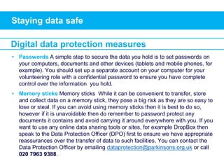 Staying data safe
• Passwords A simple step to secure the data you hold is to set passwords on
your computers, documents and other devices (tablets and mobile phones, for
example). You should set up a separate account on your computer for your
volunteering role with a confidential password to ensure you have complete
control over the information you hold.
• Memory sticks Memory sticks While it can be convenient to transfer, store
and collect data on a memory stick, they pose a big risk as they are so easy to
lose or steal. If you can avoid using memory sticks then it is best to do so,
however if it is unavoidable then do remember to password protect any
documents it contains and avoid carrying it around everywhere with you. If you
want to use any online data sharing tools or sites, for example DropBox then
speak to the Data Protection Officer (DPO) first to ensure we have appropriate
reassurances over the transfer of data to such facilities. You can contact the
Data Protection Officer by emailing dataprotection@parkinsons.org.uk or call
020 7963 9388.
Digital data protection measures
 
