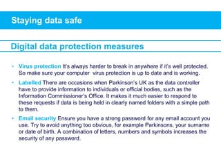 Staying data safe
• Virus protection It’s always harder to break in anywhere if it’s well protected.
So make sure your computer virus protection is up to date and is working.
• Labelled There are occasions when Parkinson’s UK as the data controller
have to provide information to individuals or official bodies, such as the
Information Commissioner’s Office. It makes it much easier to respond to
these requests if data is being held in clearly named folders with a simple path
to them.
• Email security Ensure you have a strong password for any email account you
use. Try to avoid anything too obvious, for example Parkinsons, your surname
or date of birth. A combination of letters, numbers and symbols increases the
security of any password.
Digital data protection measures
 