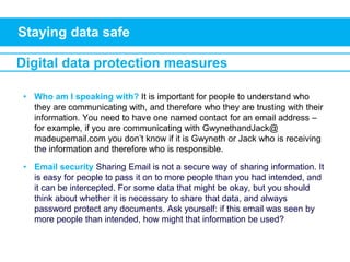 Staying data safe
Digital data protection measures
• Who am I speaking with? It is important for people to understand who
they are communicating with, and therefore who they are trusting with their
information. You need to have one named contact for an email address –
for example, if you are communicating with GwynethandJack@
madeupemail.com you don’t know if it is Gwyneth or Jack who is receiving
the information and therefore who is responsible.
• Email security Sharing Email is not a secure way of sharing information. It
is easy for people to pass it on to more people than you had intended, and
it can be intercepted. For some data that might be okay, but you should
think about whether it is necessary to share that data, and always
password protect any documents. Ask yourself: if this email was seen by
more people than intended, how might that information be used?
 