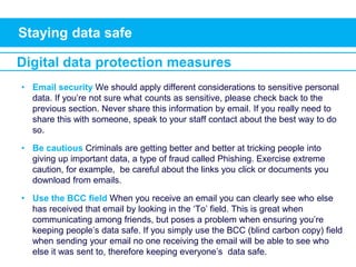 Staying data safe
• Email security We should apply different considerations to sensitive personal
data. If you’re not sure what counts as sensitive, please check back to the
previous section. Never share this information by email. If you really need to
share this with someone, speak to your staff contact about the best way to do
so.
• Be cautious Criminals are getting better and better at tricking people into
giving up important data, a type of fraud called Phishing. Exercise extreme
caution, for example, be careful about the links you click or documents you
download from emails.
• Use the BCC field When you receive an email you can clearly see who else
has received that email by looking in the ‘To’ field. This is great when
communicating among friends, but poses a problem when ensuring you’re
keeping people’s data safe. If you simply use the BCC (blind carbon copy) field
when sending your email no one receiving the email will be able to see who
else it was sent to, therefore keeping everyone’s data safe.
Digital data protection measures
 