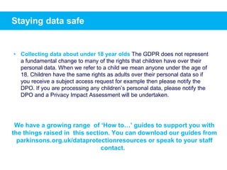 Staying data safe
• Collecting data about under 18 year olds The GDPR does not represent
a fundamental change to many of the rights that children have over their
personal data. When we refer to a child we mean anyone under the age of
18. Children have the same rights as adults over their personal data so if
you receive a subject access request for example then please notify the
DPO. If you are processing any children’s personal data, please notify the
DPO and a Privacy Impact Assessment will be undertaken.
We have a growing range of ‘How to…’ guides to support you with
the things raised in this section. You can download our guides from
parkinsons.org.uk/dataprotectionresources or speak to your staff
contact.
 