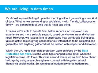 We are living in data times
It’s almost impossible to get up in the morning without generating some kind
of data. Whether we are working or socialising – with friends, colleagues or
family – we generate data. And that is not a bad thing.
It means we’re able to benefit from better services, an improved user
experience and more suitable support, based on who we are and what we
need. However, we have a right to understand how our data is being used,
take an active role in giving consent for our information to be collected and
guarantee that anything gathered will be treated with respect and discretion.
Within the UK, rights over data protection were enforced by the Data
Protection Act 1998. But the world has changed since 1998, when the
legislation came into force. This was a world where we couldn’t book cheap
holidays by using a search engine or connect with forgotten school
friends via social media. So, we need a modern law for a modern era.
 