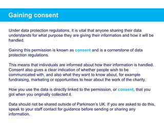 Gaining consent
Under data protection regulations, it is vital that anyone sharing their data
understands for what purpose they are giving their information and how it will be
handled.
Gaining this permission is known as consent and is a cornerstone of data
protection regulations.
This means that individuals are informed about how their information is handled.
Consent also gives a clear indication of whether people wish to be
communicated with, and also what they want to know about, for example
fundraising, marketing or opportunities to hear about the work of the charity.
How you use the data is directly linked to the permission, or consent, that you
got when you originally collected it.
Data should not be shared outside of Parkinson’s UK. If you are asked to do this,
speak to your staff contact for guidance before sending or sharing any
information.
 