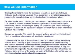 How we use information
Sharing of information beyond the permission you’ve been given is not always a
deliberate act. Sometimes we reveal things accidentally or by not taking appropriate
measures, for example losing a sign-in sheet or leaving a laptop on a bus.
We might also be trying to do the best by someone, for example connecting them to a
local service or support. However, even making these connections needs explicit
documented consent. Instead of you making the connection, you should encourage
that person to approach the organisation directly, and allow them to share information
with them if they want to.
However we use data, if it’s outside the consent we have gained from that individual
then it is considered a breach and will need to be investigated.
Individuals have the right to withdraw their consent from you contacting them at any
time and without needing to give a reason, for example this can be unsubscribing
from an email newsletter. If someone asks for you not to contact them anymore, then
you have to immediately remove their details from your distribution lists to stop any
further contact being made. You also need to let the Data Protection Officer know so
that other teams or areas of the charity are aware of that individual’s wishes. You can
get in touch at dataprotection@parkinsons.org.uk.
 