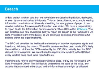 Breach
A data breach is when data that we have been entrusted with gets lost, destroyed,
or seen by an unauthorised third party. This can be accidental, for example leaving
information on a train or accidentally shredding the wrong piece of paper. It can
also be malicious, for example if information was stolen. We have a responsibility
to report this to the Information Commissioner’s Office (ICO) within 72 hours. You
can therefore see how crucial it is that you report the breach to the Parkinson’s UK
Data Protection team immediately, so we can make decisions and compile a full
briefing within the legal timeframe.
The DPO will consider the likelihood and severity of any risk to people’s rights and
freedoms, following the breach. When this assessment has been made, if it’s likely
there will be a risk then the DPO must notify the ICO; if it’s unlikely then the DPO
doesn’t have to report it. We do not need to report every incident to the ICO but
every incident does need to be reported to us.
Following any referral an investigation will take place, led by the Parkinson’s UK
Data Protection Officer. This will look to understand the scale of the issue, any
actions that may need to be taken, and to inform those who might be affected.
 