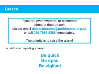 Breach
In brief, when reporting a breach:
Be quick
Be open
Be vigilant
If you are ever aware of, or concerned
about, a data breach
please email dataprotection@parkinsons.org.uk
or call 020 7963 9388 immediately.
The priority is to raise the alarm!
 