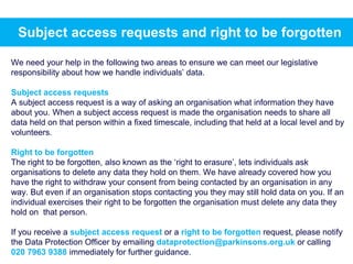 We need your help in the following two areas to ensure we can meet our legislative
responsibility about how we handle individuals’ data.
Subject access requests
A subject access request is a way of asking an organisation what information they have
about you. When a subject access request is made the organisation needs to share all
data held on that person within a fixed timescale, including that held at a local level and by
volunteers.
Right to be forgotten
The right to be forgotten, also known as the ‘right to erasure’, lets individuals ask
organisations to delete any data they hold on them. We have already covered how you
have the right to withdraw your consent from being contacted by an organisation in any
way. But even if an organisation stops contacting you they may still hold data on you. If an
individual exercises their right to be forgotten the organisation must delete any data they
hold on that person.
If you receive a subject access request or a right to be forgotten request, please notify
the Data Protection Officer by emailing dataprotection@parkinsons.org.uk or calling
020 7963 9388 immediately for further guidance.
Subject access requests and right to be forgotten
 