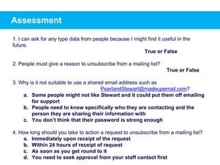 Assessment
1. I can ask for any type data from people because I might find it useful in the
future.
True or False
2. People must give a reason to unsubscribe from a mailing list?
True or False
3. Why is it not suitable to use a shared email address such as
PearlandStewart@madeupemail.com?
a. Some people might not like Stewart and it could put them off emailing
for support
b. People need to know specifically who they are contacting and the
person they are sharing their information with
c. You don’t think that their password is strong enough
4. How long should you take to action a request to unsubscribe from a mailing list?
a. Immediately upon receipt of the request
b. Within 24 hours of receipt of request
c. As soon as you get round to it
d. You need to seek approval from your staff contact first
 